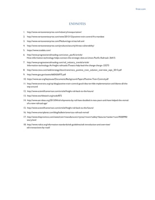 frost.com
ENDNOTES
1.	 http://www.verizonenterprise.com/industry/transportation/
2.	 http://www.verizonenterprise.com/news/2013/12/positive-train-control-fra-mandate
3.	 http://www.verizonenterprise.com/Medium/sign-in/vec/edi.xml
4.	 http://www.verizonenterprise.com/products/security/threat-vulnerability/
5.	 https://www.icsalabs.com/
6.	 http://www.progressiverailroading.com/union_pacific/article/
	 How-information-technology-helps-connect-the-strategic-dots-at-Union-Pacific-Railroad--36415
7.	 http://www.progressiverailroading.com/rail_industry_trends/article/
	 Information-technology-At-freight-railroads-IT-execs-help-lead-the-change-charge--23273
8.	 http://www.cisco.com/web/strategy/docs/trans/cisco_positive_train_solution_overview_sept_2013.pdf
9.	 http://www.gao.gov/assets/660/656975.pdf
10.	 https://www.aar.org/keyissues/Documents/Background-Papers/Positive-Train-Control.pdf
11.	 http://www.enotrans.org/ctp-blog/positive-train-control-good-idea-terrible-implementation-and-blame-all-the-
	 way-around
12.	 http://www.scientificamerican.com/article/freight-rail-back-to-the-future/
13.	 http://www.worldwatch.org/node/872
14.	 http://www.aei-ideas.org/2013/04/oil-shipments-by-rail-have-doubled-in-two-years-and-have-helped-the-revival-
	 of-a-new-railroad-age/
15.	 http://www.scientificamerican.com/article/freight-rail-back-to-the-future/
16.	 http://www.smartplanet.com/blog/bulletin/americas-railroad-revival/
17.	 http://www.theprovince.com/news/train+manufacturers+press+more+safety+features+tanker+cars/9500990/
	 story.html
18.	 http://www.railcis.org/information-standards/edi-guidelines/edi-introduction-and-overview/
	 edi-transactions-by-road/
 