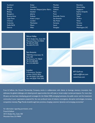For information regarding permission, write:
Frost & Sullivan
331 E. Evelyn Ave., Suite 100
MountainView, CA 94041
SiliconValley
331 E. Evelyn Ave., Suite100
MountainView, CA 94041
Tel 650.475.4500
Fax 650.475.1570
San Antonio
7550 West Interstate 10,
Suite 400
San Antonio,TX 78229
Tel 210.348.1000
Fax 210.348.1003
London
4 Grosvenor Gardens
London SW1W 0DH
Tel +44 (0)20 7343 8383
Fax +44 (0)20 7730 3343
877.GoFrost
myfrost@frost.com
www.frost.com
Auckland
Bahrain
Bangkok
Beijing
Bengaluru
Buenos Aires
Cape Town
Chennai
Colombo
Delhi/NCR
Detroit
Dubai
Frankfurt
Iskander Malaysia/Johor Bahru
Istanbul
Jakarta
Kolkata
Kuala Lumpur
London
Manhattan
Miami
Milan
Mumbai
Moscow
Oxford
Paris
Pune
Rockville Centre
San Antonio
São Paulo
Sarasota
Seoul
Shanghai
Shenzhen
SiliconValley
Singapore
Sophia Antipolis
Sydney
Taipei
Tel Aviv
Tokyo
Toronto
Warsaw
Washington, DC
Frost & Sullivan, the Growth Partnership Company, works in collaboration with clients to leverage visionary innovation that
addresses the global challenges and related growth opportunities that will make or break today’s market participants. For more than
50 years, we have been developing growth strategies for the Global 1000, emerging businesses, the public sector and the investment
community. Is your organization prepared for the next profound wave of industry convergence, disruptive technologies, increasing
competitive intensity, MegaTrends, breakthrough best practices, changing customer dynamics and emerging economies?
 