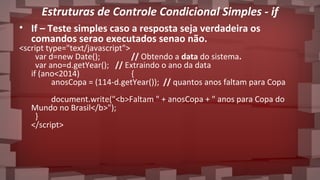 Estruturas de Controle Condicional Simples - if
• If – Teste simples caso a resposta seja verdadeira os
comandos serao executados senao não.
<script type="text/javascript">
var d=new Date(); // Obtendo a data do sistema.
var ano=d.getYear(); // Extraindo o ano da data
if (ano<2014) {
anosCopa = (114-d.getYear()); // quantos anos faltam para Copa
document.write("<b>Faltam " + anosCopa + " anos para Copa do
Mundo no Brasil</b>");
}
</script>
 