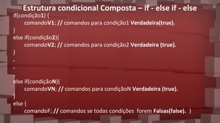 Estrutura condicional Composta – if - else if - else
if(condição1) {
comandoV1; // comandos para condição1 Verdadeira(true).
}
else if(condição2){
comandoV2; // comandos para condição2 Verdadeira (true).
}
.
.
.
else if(condiçãoN){
comandoVN; // comandos para condiçãoN Verdadeira (true).
}
else {
comandoF; // comandos se todas condições forem Falsas(false). }
 