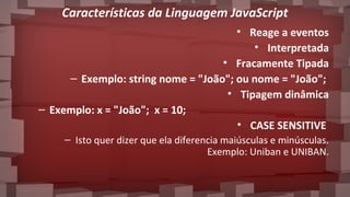 Características da Linguagem JavaScript
• Reage a eventos
• Interpretada
• Fracamente Tipada
– Exemplo: string nome = "João"; ou nome = "João";
• Tipagem dinâmica
– Exemplo: x = "João"; x = 10;
• CASE SENSITIVE
– Isto quer dizer que ela diferencia maiúsculas e minúsculas.
Exemplo: Uniban e UNIBAN.
 