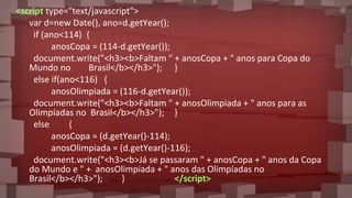<script type="text/javascript">
var d=new Date(), ano=d.getYear();
if (ano<114) {
anosCopa = (114-d.getYear());
document.write("<h3><b>Faltam " + anosCopa + " anos para Copa do
Mundo no Brasil</b></h3>"); }
else if(ano<116) {
anosOlimpiada = (116-d.getYear());
document.write("<h3><b>Faltam " + anosOlimpiada + " anos para as
Olimpíadas no Brasil</b></h3>"); }
else {
anosCopa = (d.getYear()-114);
anosOlimpiada = (d.getYear()-116);
document.write("<h3><b>Já se passaram " + anosCopa + " anos da Copa
do Mundo e " + anosOlimpiada + " anos das Olimpíadas no
Brasil</b></h3>"); } </script>
 