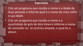 Exercícios
• Crie um programa que receba o nome e a idade de
duas pessoas e informe qual é o nome do mais velho
e sua idade.
• Crie um programa que receba o nome e a
quantidade de gols de dois times e informe o nome
do vencedor ou se ocorreu empate, e qual foi o
placar.
 