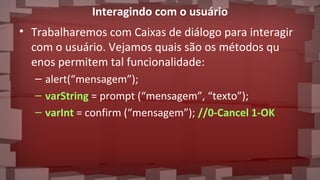 Interagindo com o usuário
• Trabalharemos com Caixas de diálogo para interagir
com o usuário. Vejamos quais são os métodos qu
enos permitem tal funcionalidade:
– alert(“mensagem”);
– varString = prompt (“mensagem”, “texto”);
– varInt = confirm (“mensagem”); //0-Cancel 1-OK
 