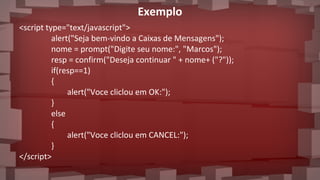 Exemplo
<script type="text/javascript">
alert("Seja bem-vindo a Caixas de Mensagens");
nome = prompt("Digite seu nome:", "Marcos");
resp = confirm("Deseja continuar " + nome+ ("?"));
if(resp==1)
{
alert("Voce cliclou em OK:");
}
else
{
alert("Voce cliclou em CANCEL:");
}
</script>
 