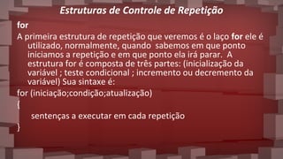 Estruturas de Controle de Repetição
for
A primeira estrutura de repetição que veremos é o laço for ele é
utilizado, normalmente, quando sabemos em que ponto
iniciamos a repetição e em que ponto ela irá parar. A
estrutura for é composta de três partes: (inicialização da
variável ; teste condicional ; incremento ou decremento da
variável) Sua sintaxe é:
for (iniciação;condição;atualização)
{
sentenças a executar em cada repetição
}
 