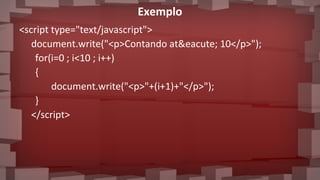 Exemplo
<script type="text/javascript">
document.write("<p>Contando at&eacute; 10</p>");
for(i=0 ; i<10 ; i++)
{
document.write("<p>"+(i+1)+"</p>");
}
</script>
 