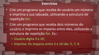 Exercícios
• Crie um programa que receba do usuário um número
e imprima a sua tabuada, utilizando a estrutura de
repetição for.
• Crie um programa que receba dois números do
usuário e imprima os ímpares entre eles, utilizando a
estrutura de repetição for. Ex.:
– Usuário digita 3 e 10;
– Imprime: Os ímpares entre 3 e 10 são: 5, 7, 9.
 
