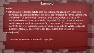 Exemplo
while
A estrutura de repetição while será executada enquanto um teste seja
considerado verdadeiro(true) em geral ela funciona de forma semelhante
ao laço for. Os comandos somente serão executados se o teste for
verdadeiro e caso o teste seja falso logo de início os comandos nunca
serão executados. A ressalva que faço neste caso é que a variável de
controle deve ser criada fora da estrutura de repetição while e alterada
(incrementada ou decrementada) dentro dela. Sua sintaxe é:
while (teste)
{
sentenças a executar em cada repetição
}
 