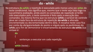 do - while
Na estrutura do-while a repetição é executada pelo menos uma vez antes do
teste condicional. Isto significa que, mesmo que o teste seja falso logo na
sua primeira avaliação, ainda assim os comandos de repetição já terão
sido executados pois, o teste somente é feito após a execução dos
comandos. Da mesma forma que na estrutura while a variável de controle
deve ser criada fora da estrutura de repetição do-while e alterada
(incrementada ou decrementada) dentro dela. A ressalva neste caso fica
por conta da obrigatoriedade do ponto e vírgula após os parênteses do
while para fim de demonstrar o encerramento da estrutura do-while.Sua
sintaxe é:
do
{
sentenças a executar em cada repetição
}
while (teste) ;
 