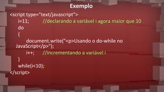 Exemplo
<script type="text/javascript">
i=11; //declarando a variável i agora maior que 10
do
{
document.write("<p>Usando o do-while no
JavaScript</p>");
i++; //incrementando a variável i
}
while(i<10);
</script>
 