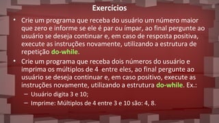 Exercícios
• Crie um programa que receba do usuário um número maior
que zero e informe se ele é par ou ímpar, ao final pergunte ao
usuário se deseja continuar e, em caso de resposta positiva,
execute as instruções novamente, utilizando a estrutura de
repetição do-while.
• Crie um programa que receba dois números do usuário e
imprima os múltiplos de 4 entre eles, ao final pergunte ao
usuário se deseja continuar e, em caso positivo, execute as
instruções novamente, utilizando a estrutura do-while. Ex.:
– Usuário digita 3 e 10;
– Imprime: Múltiplos de 4 entre 3 e 10 são: 4, 8.
 