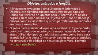 Objetos, métodos e funções
• A linguagem JavaScript é uma Linguagem Orientada a
Objetos. Isto significa que podemos criar novos Tipos de
Dados que servirão de Objetos para utilizarmos em nossas
páginas, bem como utilizar os Objetos dos Tipos de Dados já
criados como a classe Date que nos permitiu manipular datas
em nossos exemplos.
• Objetos nada mais são do que uma variável do Tipo de Dado
que construímos de acordo com a nossa necessidade, muitas
vezes utilizando tipos de dados já existentes como base para
especializá-los e desta forma servir para os nossos propósitos
na construção do código de nossas páginas Web. Exemplo:
– data = new Date();
 