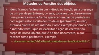 Métodos ou Funções dos objetos
• Identificamos facilmente um método ou função pela presença
de um par de parênteses, ou seja, toda vez que observarmos
uma palavra e na sua frente aparecer um par de parênteses,
com algum valor escrito dentro deles (parâmetro) ou não,
estamos diante de um método. Como exemplo podemos citar
o método write() que irá executar a ação de escrever no
corpo de nosso Objeto, que é do tipo documento, o que
receber como parâmetro. Exemplo:
– document.write("<h1>Usando métodos em JavaScript</h1> ")
 
