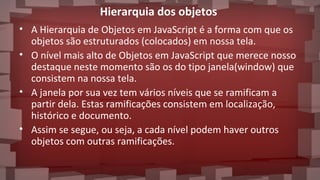 Hierarquia dos objetos
• A Hierarquia de Objetos em JavaScript é a forma com que os
objetos são estruturados (colocados) em nossa tela.
• O nível mais alto de Objetos em JavaScript que merece nosso
destaque neste momento são os do tipo janela(window) que
consistem na nossa tela.
• A janela por sua vez tem vários níveis que se ramificam a
partir dela. Estas ramificações consistem em localização,
histórico e documento.
• Assim se segue, ou seja, a cada nível podem haver outros
objetos com outras ramificações.
 