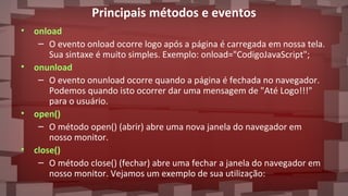 Principais métodos e eventos
• onload
– O evento onload ocorre logo após a página é carregada em nossa tela.
Sua sintaxe é muito simples. Exemplo: onload="CodigoJavaScript";
• onunload
– O evento onunload ocorre quando a página é fechada no navegador.
Podemos quando isto ocorrer dar uma mensagem de "Até Logo!!!"
para o usuário.
• open()
– O método open() (abrir) abre uma nova janela do navegador em
nosso monitor.
• close()
– O método close() (fechar) abre uma fechar a janela do navegador em
nosso monitor. Vejamos um exemplo de sua utilização:
 