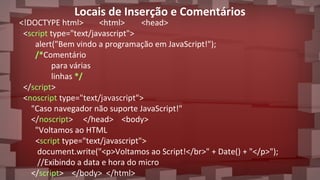 Locais de Inserção e Comentários
<!DOCTYPE html> <html> <head>
<script type="text/javascript">
alert("Bem vindo a programação em JavaScript!");
/*Comentário
para várias
linhas */
</script>
<noscript type="text/javascript">
"Caso navegador não suporte JavaScript!"
</noscript> </head> <body>
"Voltamos ao HTML
<script type="text/javascript">
document.write("<p>Voltamos ao Script!</br>" + Date() + "</p>");
//Exibindo a data e hora do micro
</script> </body> </html>
 