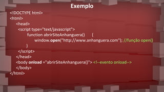 Exemplo
<!DOCTYPE html>
<html>
<head>
<script type="text/javascript">
function abrirSiteAnhanguera() {
window.open("http://www.anhanguera.com"); //função open()
}
</script>
</head>
<body onload ="abrirSiteAnhanguera()"> <!--evento onload-->
</body>
</html>
 