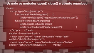 Usando os métodos open() close() e evento onunload
<head>
<script type="text/javascript">
function abrirSiteAnhanguera() {
janela=window.open("http://www.anhanguera.com"); }
function fecharSiteAnhanguera() {
janela.close(); //função close()
janela.onunload=alert("Volte sempre!"); }
</script> </head>
<body> <!--evento onload-->
<input type="button" name="abrirJanela" value="abrir"
onclick="abrirSiteAnhanguera()">
<input type="button" name="fecharJanela" value="fechar"
onclick="fecharSiteAnhanguera()"> </body>
 
