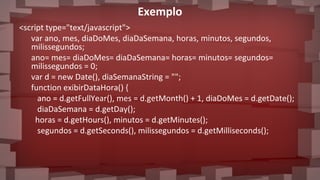 <script type="text/javascript">
var ano, mes, diaDoMes, diaDaSemana, horas, minutos, segundos,
milissegundos;
ano= mes= diaDoMes= diaDaSemana= horas= minutos= segundos=
milissegundos = 0;
var d = new Date(), diaSemanaString = "";
function exibirDataHora() {
ano = d.getFullYear(), mes = d.getMonth() + 1, diaDoMes = d.getDate();
diaDaSemana = d.getDay();
horas = d.getHours(), minutos = d.getMinutes();
segundos = d.getSeconds(), milissegundos = d.getMilliseconds();
Exemplo
 
