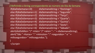 //definindo a String correspondente ao número do Dia da Semana
if(diaDaSemana==0) diaSemanaString = "Domingo";
else if(diaDaSemana==1) diaSemanaString = "Segunda";
else if(diaDaSemana==2) diaSemanaString = "Terça";
else if(diaDaSemana==3) diaSemanaString = "Quarta";
else if(diaDaSemana==4) diaSemanaString = "Quinta";
else if(diaDaSemana==5) diaSemanaString = "Sexta";
else if(diaDaSemana==6) diaSemanaString = "Sábado";
alert(diaDoMes+ "/" +mes+ "/" +ano+ " - " + diaSemanaString);
alert("São " +horas+ ":" +minutos+ ":" +segundos+ " e " +
milissegundos+ " milissegundos.");
}
</script>
 