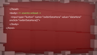 </head>
<body> <!--evento onload-->
<input type="button" name="exibirDataHora" value="dataHora"
onclick="exibirDataHora()">
</body>
</html>
 