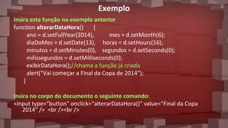 Exemplo
Insira esta função no exemplo anterior
function alterarDataHora() {
ano = d.setFullYear(2014), mes = d.setMonth(6);
diaDoMes = d.setDate(13), horas = d.setHours(16);
minutos = d.setMinutes(0), segundos = d.setSeconds(0);
milissegundos = d.setMilliseconds(0);
exibirDataHora();//chama a função já criada
alert("Vai começar a Final da Copa de 2014");
}
Insira no corpo do documento o seguinte comando:
<input type="button" onclick="alterarDataHora()" value="Final da Copa
2014" /> <br /><br />
 