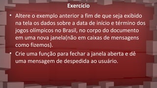 Exercício
• Altere o exemplo anterior a fim de que seja exibido
na tela os dados sobre a data de início e término dos
jogos olímpicos no Brasil, no corpo do documento
em uma nova janela(não em caixas de mensagens
como fizemos).
• Crie uma função para fechar a janela aberta e dê
uma mensagem de despedida ao usuário.
 