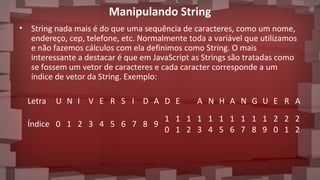 Manipulando String
• String nada mais é do que uma sequência de caracteres, como um nome,
endereço, cep, telefone, etc. Normalmente toda a variável que utilizamos
e não fazemos cálculos com ela definimos como String. O mais
interessante a destacar é que em JavaScript as Strings são tratadas como
se fossem um vetor de caracteres e cada caracter corresponde a um
índice de vetor da String. Exemplo:
Letra U N I V E R S I D A D E A N H A N G U E R A
Índice 0 1 2 3 4 5 6 7 8 9
1
0
1
1
1
2
1
3
1
4
1
5
1
6
1
7
1
8
1
9
2
0
2
1
2
2
 