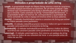 Métodos e propriedade de uma string
Length - A propriedade length do Objeto String retorna o total de caracteres,
incluindo espaços em branco se existirem, de um texto qualquer. Cabe
destacar que normalmente uma String é identificada pelo par de aspas
que a envolve. Como exemplo na String "Universidade Bandeirante" a
propriedade length irá retornar 24, correspondente a quantidade de
letras somando-se a elas o espaço em branco entre as duas palavras.
charAt() - O método charAt(índice) retorna o caractere da String que estiver
no índice passado como parâmetro.
indexOf() - O método indexOf(caractere) retorna o índice em que o caractere
passado como parâmetro se encontra na String.
lastIndexOf() - O método lastIndexOf(caractere) retorna o índice da última
ocorrência do caractere passado como parâmetro se encontra na String.
substring() - O método substring(inicio, fim) retorna um pedaço da string
com base no índice de seu caractere de inicio e uma posição antes do
índice de seu fim.
 