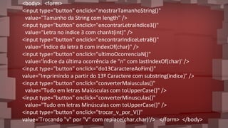<body> <form>
<input type="button" onclick="mostrarTamanhoString()"
value="Tamanho da String com length" />
<input type="button" onclick="encontrarLetraIndice3()"
value="Letra no índice 3 com charAt(int)" />
<input type="button" onclick="encontrarIndiceLetraB()"
value="Índice da letra B com indexOf(char)" />
<input type="button" onclick="ultimoOcorrenciaN()"
value='Índice da última ocorrência de "n" com lastIndexOf(char)' />
<input type="button" onclick="do13CaractereAoFim()"
value="Imprimindo a partir do 13º Caractere com substring(indice)" />
<input type="button" onclick="converterMaiusculas()"
value="Tudo em letras Maiúsculas com toUpperCase()" />
<input type="button" onclick="converterMinusculas()"
value="Tudo em letras Minúsculas com toUpperCase()" />
<input type="button" onclick="trocar_v_por_V()"
value='Trocando "v" por "V" com replace(char,char)'/> </form> </body>
 