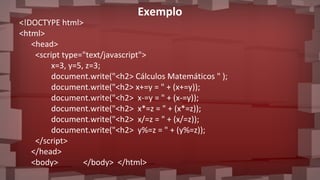 Exemplo
<!DOCTYPE html>
<html>
<head>
<script type="text/javascript">
x=3, y=5, z=3;
document.write("<h2> Cálculos Matemáticos " );
document.write("<h2> x+=y = " + (x+=y));
document.write("<h2> x-=y = " + (x-=y));
document.write("<h2> x*=z = " + (x*=z));
document.write("<h2> x/=z = " + (x/=z));
document.write("<h2> y%=z = " + (y%=z));
</script>
</head>
<body> </body> </html>
 