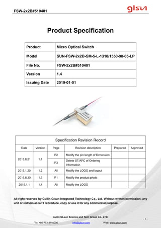 FSW-2x2B#510401
Guilin GLsun Science and Tech Group Co., LTD.
Tel: +86-773-3116006 info@glsun.com Web: www.glsun.com
- 1 -
Product Specification
Specification Revision Record
Date Version Page Revision description Prepared Approved
2013.8.21 1.1
P2 Modify the pin length of Dimension
P3
Delete ST/APC of Ordering
Information
2016.1.20 1.2 All Modify the LOGO and layout
2016.8.30 1.3 P1 Modify the product photo
2019.1.1 1.4 All Modify the LOGO
All right reserved by Guilin Glsun Integrated Technology Co., Ltd. Without written permission, any
unit or individual can’t reproduce, copy or use it for any commercial purpose.
Product Micro Optical Switch
Model SUN-FSW-2x2B-SM-5-L-1310/1550-90-05-LP
File No. FSW-2x2B#510401
Version 1.4
Issuing Date 2019-01-01
 