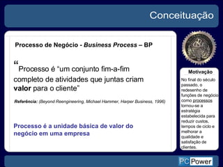 Conceituação Processo de Negócio -  Business Process  – BP Referência:  (Beyond Reengineering, Michael Hammer, Harper Business, 1996) “ Processo é “um conjunto fim-a-fim completo de atividades que juntas criam  valor  para o cliente”  Processo é a unidade básica de valor do negócio em uma empresa Motivação No final do século passado, o redesenho de funções de negócio como  processos  tornou-se a estratégia estabelecida para reduzir custos, tempos de ciclo e melhorar a qualidade e satisfação de clientes. 