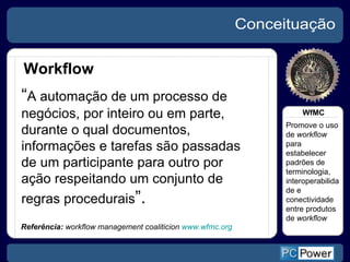 Conceituação Workflow Referência:  workflow management coaliticion  www.wfmc.org “ A automação de um processo de negócios, por inteiro ou em parte, durante o qual documentos, informações e tarefas são passadas de um participante para outro por ação respeitando um conjunto de regras procedurais ”. Promove o uso de  workflow  para estabelecer padrões de terminologia, interoperabilidade e conectividade entre produtos de  workflow WfMC 