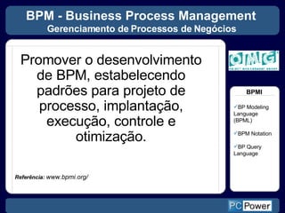 BPM - Business Process Management  Gerenciamento de Processos de Negócios   Promover o desenvolvimento de BPM, estabelecendo padrões para projeto de processo, implantação, execução, controle e otimização. Referência:  www.bpmi.org/ BP Modeling Language (BPML) BPM Notation BP Query Language BPMI 