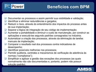 Benefícios com BPM Documentar os processos e assim permitir sua visibilidade e validação; Identificar e eliminar redundâncias e gargalos; Reduzir o risco, através do entendimento dos impactos do processo antes de sua implantação; Separar a lógica de integração de seu código de implementação; Aumentar a portabilidade e diminuir o custo de manutenção, por construir as aplicações e executá-las segundo padrões consagrados na indústria; Automatizar a criação dos processos, através da eliminação de tarefas manuais de implantação; Comparar o resultado real dos processos contra indicadores de desempenho; Identificar possíveis melhorias nos processos; Permitir auditoria, controles e mecanismos de verificação de aderência às normas (“compliance”); Simplificar e agilizar a gestão das exceções dos processos (as quais normalmente não são documentadas e, portanto, podem não possuir solução padrão). 
