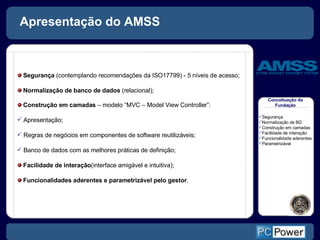 Apresentação do AMSS Conceituação da Fundação Segurança  (contemplando recomendações da ISO17799) - 5 níveis de acesso; Normalização de banco de dados  (relacional); Construção em camadas  – modelo  “ MVC  – Model View Controller” :   Apresentação; Regras de negócios em componentes de software reutilizáveis; Banco de dados com as melhores práticas de definição; Facilidade de interação (interface amigável e intuitiva); Funcionalidades aderentes e parametrizável pelo gestor . Segurança Normalização de BD Construção em camadas Facilidade de interação Funcionalidade aderentes Parametrizável 