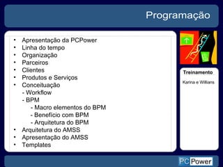 Apresentação da PCPower Linha do tempo Organização Parceiros Clientes Produtos e Serviços Conceituação - Workflow - BPM - Macro elementos do BPM   - Benefício com BPM - Arquitetura do BPM Arquitetura do AMSS Apresentação do AMSS Templates Programação Treinamento Karina e Willians 