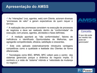 Apresentação do AMSS As “interações” (voz, agentes, web) com Cliente, acionam diversas “promessas de valor” e geram expectativas de quem requer o serviço.  A realização das promessas consistem na execução de processos de negócios e deve ser realizado dentro da “conformidade” da execução; com prazos, agentes, atividades e fases definidas. A medição apontará as “não conformidades”, fatores de ineficiência e identificado Oportunidades de Melhorias, que agregarão competitividade, eficácia, satisfação e crescentes.  Este ciclo aplicado sistematicamente introduzira vantagens competitivas como a qualidade e lealdade dos Clientes de forma diferenciada. Tecnologias como BSC, BPMS, BPC voltam para o centro  dos sistemas gerenciais porque a dinâmica do negocio impõe. O contrario e a visão de “sistema” inibindo a “velocidade da mudança no negócio”.  Conceito  O que não pode ser medido não pode ser gerenciado! 