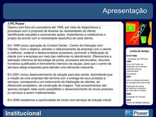Apresentação A  PC Power Operou com foco em consultoria até 1999, por meio de diagnósticos e processos com o propósito de levantar as necessidades do cliente, identificando soluções e recomendar ações. Implantamos e viabilizamos o projeto de acordo com a necessidade específica de cada cliente; Em 1999 iniciou operação do Contact Center - Centro de Interação com Clientes. Com o objetivo, estreitar o relacionamento da empresa com o cliente e melhorar, acelerar e desburocratizar processos, promover a fidelização do cliente com a empresa por meio das melhorias no atendimento. Oferecemos a aplicação intensiva de tecnologia de ponta, processos estruturados, recursos humanos qualificados e treinamento intensivo da equipe, para que o centro de serviços esteja preparado para atender uma demanda crescente. Em 2001 iniciou desenvolvimento de solução para pós-venda. Assimilando que a missão de uma empresa não termina com a entrega de seus produtos e serviços, corresponde a um instrumento de fidelização de clientes, de diferencial competitivo, de construção de imagem. Tais procedimentos não apenas corrigem rotas como possibilitam o desenvolvimento de novos produtos ou serviços a serem implementados. Em 2006 recebemos a oportunidade de iniciar com serviços de solução móvel. Linha do tempo  07/07/1996 Fundação da PCPower 1999 Início do Centro de  Interação com Clientes  Alphacom Serviços  Especializados Consultoria 2001 Início do desenvolvimento  de solução para pós-venda  Fidelização de clientes, de diferencial competitivo,  de construção de imagem  2004 Fundação da  ITpower 2006 Início do Mobile Solution Institucional 