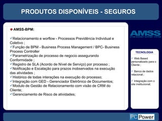 PRODUTOS DISPONÍVEIS - SEGUROS TECNOLOGIA Web Based personalizado para o Cliente ; Banco de dados relacional ; Integração com o site institucional; Relacionamento e worflow - Processos Previdência Individual e Coletivo ; Função de BPM - Business Process Management / BPC- Business Process Controller  Parametrização de processo de negocio assegurando Conformidade ; Registro de SLA (Acordo de Nível de Serviço) por processo ; Notificação e Escalação para prazos inobservados na execução das atividades ; Histórico de todas interações na execução do processo; Integração com GED - Gerenciador Eletrônico de Documentos; Modulo de Gestão de Relacionamento com visão de CRM do Cliente; Gerenciamento de Risco de atividades;  AMSS-BPM: 