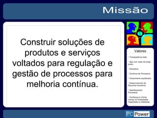 Missão Transparência total; Agir com visão de longo prazo; Disciplina; Continua de Processos; Crescimento equilibrado;  Desenvolvendo de Recursos Humanos; Aperfeiçoando Processos;  Confiança é a firme crença na honestidade, integridade ou fidelidade.  Valores Construir soluções de produtos e serviços voltados para regulação e gestão de processos para melhoria contínua. 