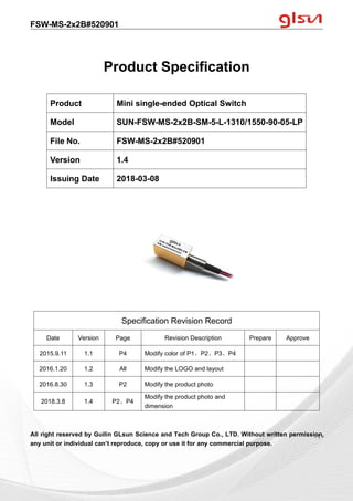 FSW-MS-2x2B#520901
Guilin GLsun Science and Tech Group Co., LTD.
Tel: +86-773-3116006 info@glsun.com Web: www.glsun.com
- 1 -
Product Specification
All right reserved by Guilin GLsun Science and Tech Group Co., LTD. Without written permission,
any unit or individual can’t reproduce, copy or use it for any commercial purpose.
Product Mini single-ended Optical Switch
Model SUN-FSW-MS-2x2B-SM-5-L-1310/1550-90-05-LP
File No. FSW-MS-2x2B#520901
Version 1.4
Issuing Date 2018-03-08
Specification Revision Record
Date Version Page Revision Description Prepare Approve
2015.9.11 1.1 P4 Modify color of P1、P2、P3、P4
2016.1.20 1.2 All Modify the LOGO and layout
2016.8.30 1.3 P2 Modify the product photo
2018.3.8 1.4 P2、P4
Modify the product photo and
dimension
- 1 -
 