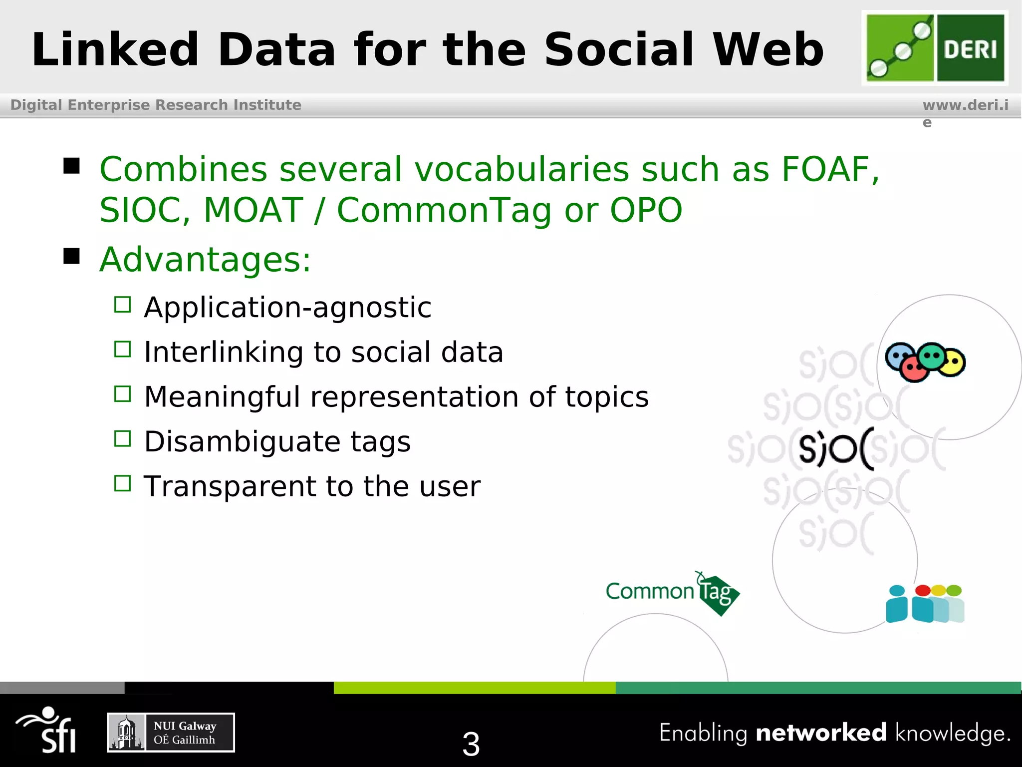 Linked Data for the Social Web
Digital Enterprise Research Institute                    www.deri.i
                                                         e


          Combines several vocabularies such as FOAF,
           SIOC, MOAT / CommonTag or OPO
          Advantages:
               Application-agnostic
               Interlinking to social data
               Meaningful representation of topics
               Disambiguate tags
               Transparent to the user




                                        3
 