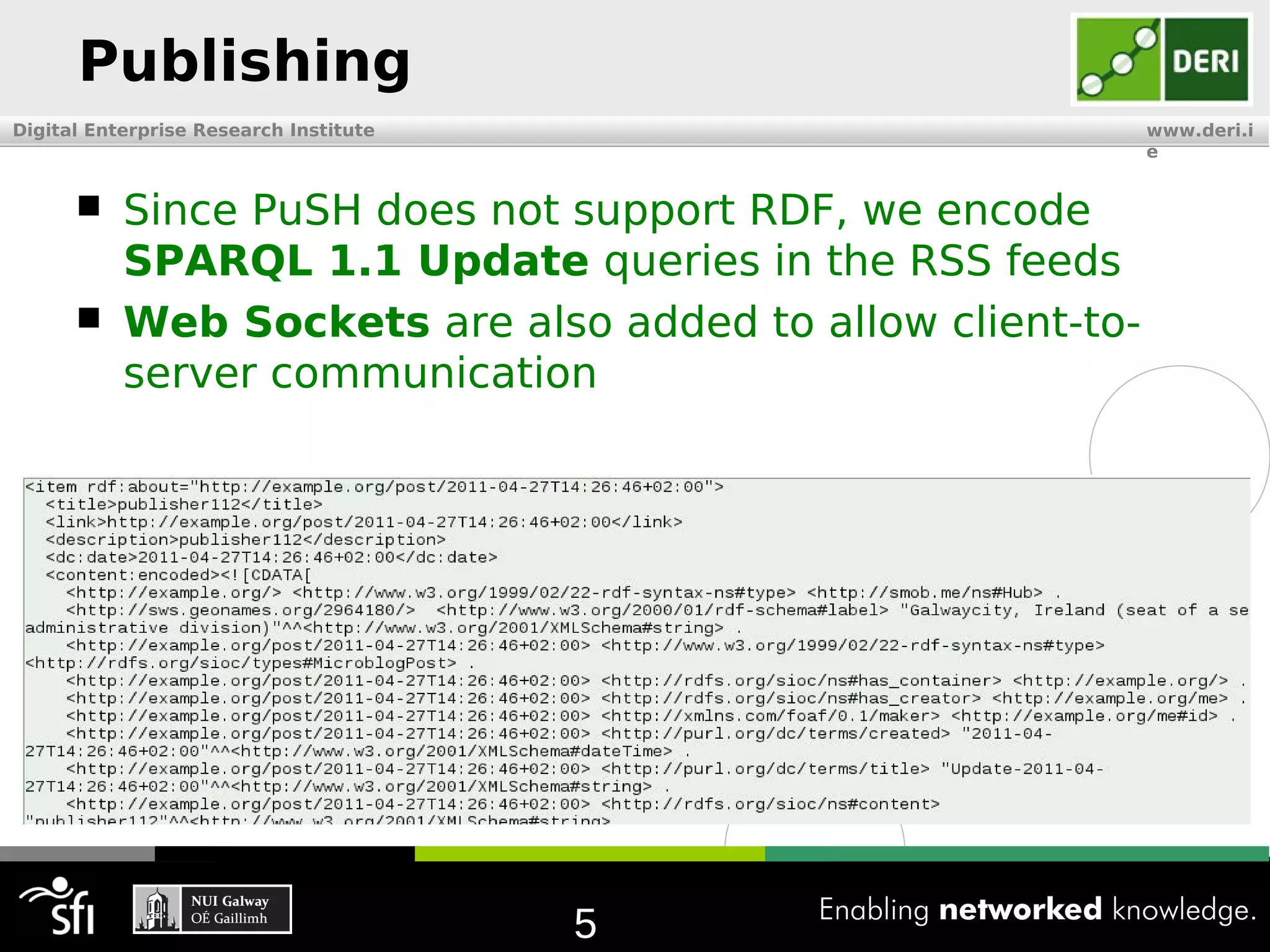 Publishing
Digital Enterprise Research Institute                       www.deri.i
                                                            e


          Since PuSH does not support RDF, we encode
           SPARQL 1.1 Update queries in the RSS feeds
          Web Sockets are also added to allow client-to-
           server communication




                                        5
 