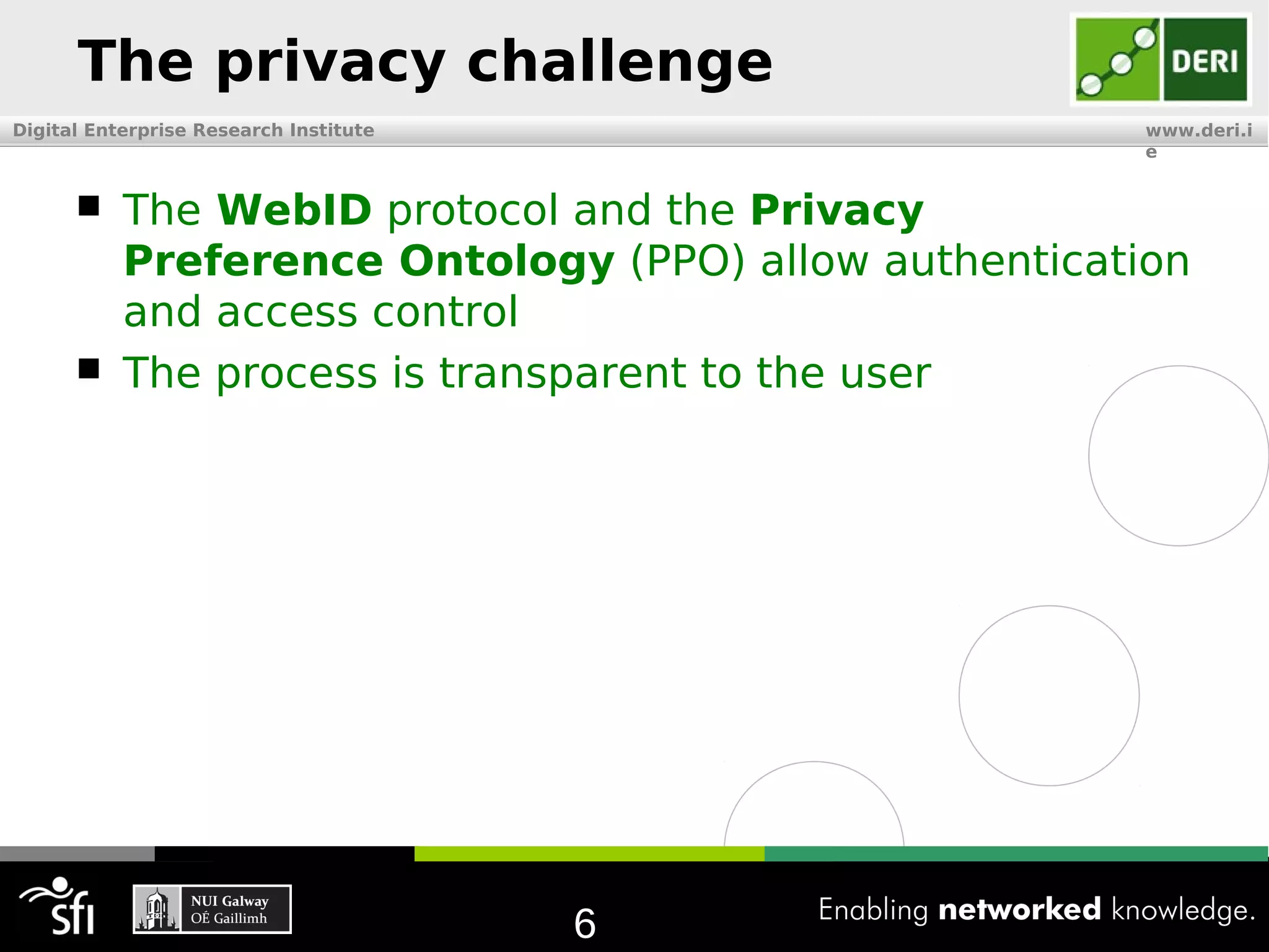 The privacy challenge
Digital Enterprise Research Institute                  www.deri.i
                                                       e


          The WebID protocol and the Privacy
           Preference Ontology (PPO) allow authentication
           and access control
          The process is transparent to the user




                                        6
 