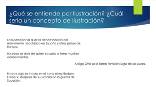 ¿Qué se entiende por Ilustración? ¿Cuál
sería un concepto de Ilustración?
La Ilustración va a ser la denominación del
movimiento neoclásico en España y otros países de
Europa.
Ilustrado se dice de quien es sabio o tiene muchos
conocimientos.
Al siglo XVIII se le llamó también Siglo de las Luces.
En este siglo se instala en el trono el rey Borbón,
Felipe V, después de su victoria en la guerra de
Sucesión.
 