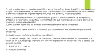 El clasicismo había marcado el orden estético y moral en la Francia del siglo XVII, y se mantiene en
el siglo XVIII bajo el nombre de Neoclasicismo, que trataba la búsqueda de la razón, el equilibrio y
la armonía. En España e Inglaterra toma un rumbo más político y social que plástico.
Ahora quisiera que razonaran un poquito ustedes ¿cómo pudieron los artistas de este periodo,
anteponer la razón sobre sus gustos y sentimientos? ¿De qué manera pudieron lograr dominar su
emoción y supeditarla a la razón?
¿Cómo pueden hacer esto los artistas si el arte refleja el sentir de sus creadores?
A.- Sentían como deber educar a la sociedad y lo consideraban más importante que expresar
emociones
B.- El arte tuvo un carácter más utilitario que plástico.
C.- Los artistas del siglo XVIII basaron sus obras tanto plásticas como literarias en los modelos que
tenían de las culturas griega y romana. Por tanto no expresaron sus emociones, sino la belleza y la
armonía clásicas.
D.- Solo B y C son correctas.
E.- Todas las anteriores.
 