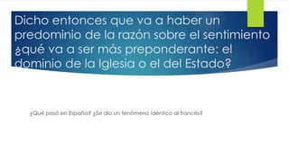 Dicho entonces que va a haber un
predominio de la razón sobre el sentimiento
¿qué va a ser más preponderante: el
dominio de la Iglesia o el del Estado?
¿Qué pasó en España? ¿Se dio un fenómeno idéntico al francés?
 